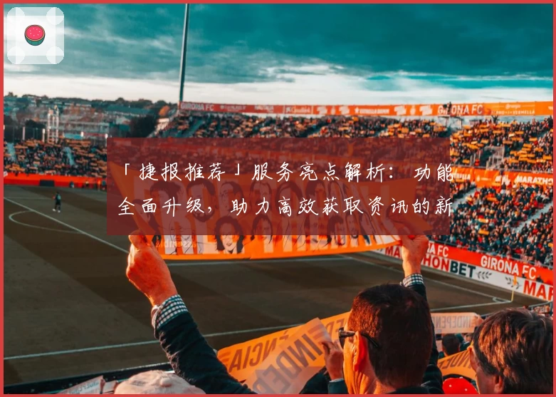 「捷报推荐」服务亮点解析：功能全面升级，助力高效获取资讯的新体验