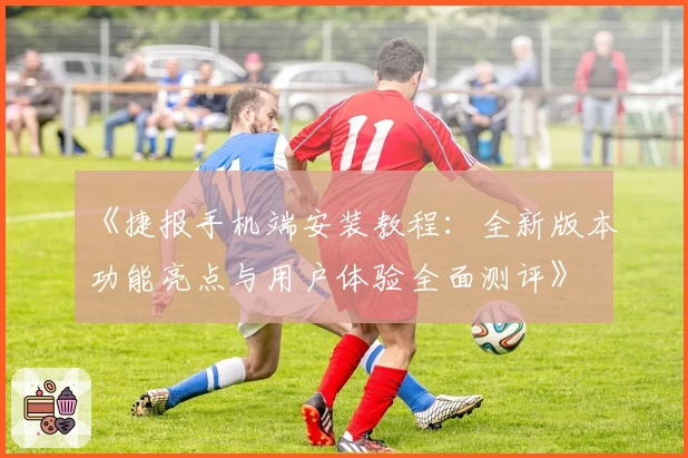 《捷报手机端安装教程:全新版本功能亮点与用户体验全面测评》