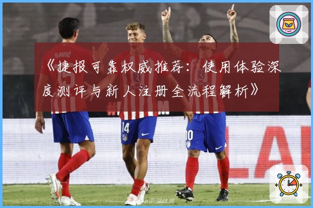 《捷报可靠权威推荐：使用体验深度测评与新人注册全流程解析》