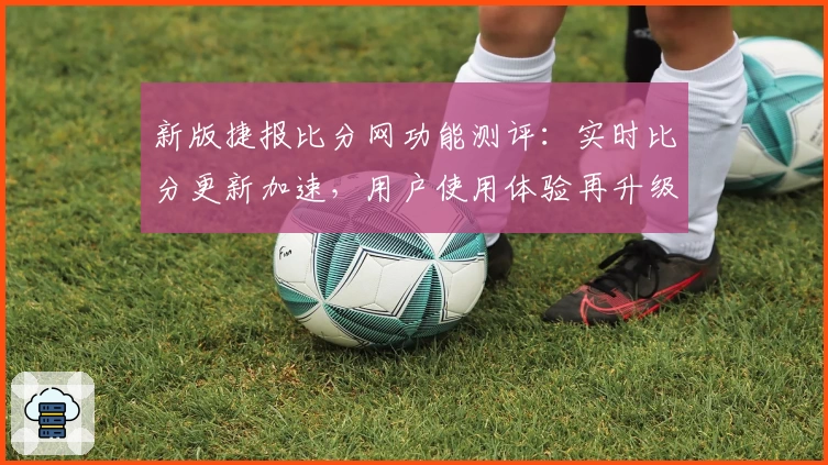 新版捷报比分网功能测评：实时比分更新加速，用户使用体验再升级