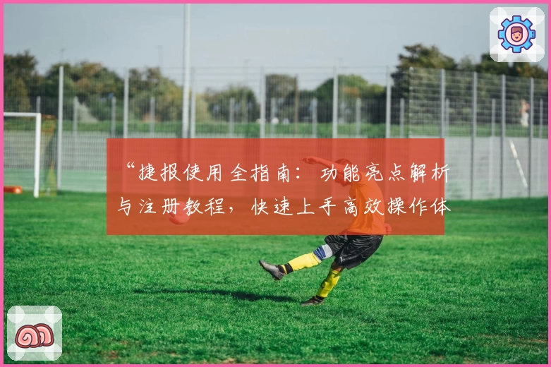 “捷报使用全指南：功能亮点解析与注册教程，快速上手高效操作体验”