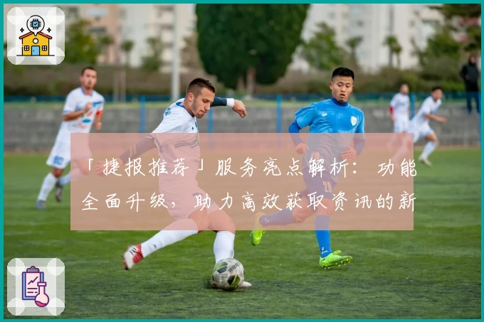 「捷报推荐」服务亮点解析：功能全面升级，助力高效获取资讯的新体验