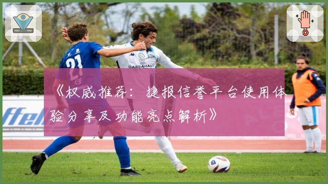《权威推荐：捷报信誉平台使用体验分享及功能亮点解析》