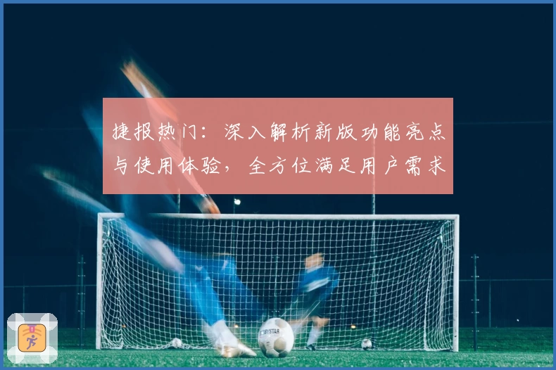 捷报热门：深入解析新版功能亮点与使用体验，全方位满足用户需求