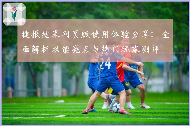 捷报结果网页版使用体验分享：全面解析功能亮点与热门玩家测评