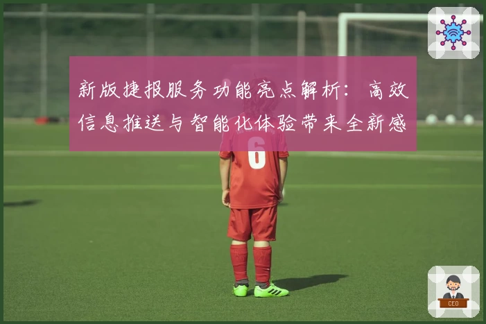 新版捷报服务功能亮点解析：高效信息推送与智能化体验带来全新感受