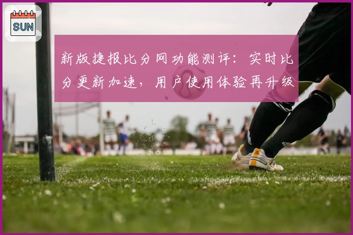 新版捷报比分网功能测评：实时比分更新加速，用户使用体验再升级