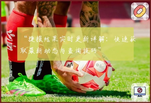 “捷报结果实时更新详解：快速获取最新动态与查询技巧”